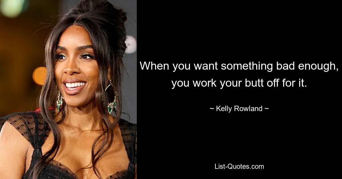 When you want something bad enough, you work your butt off for it. — © Kelly Rowland