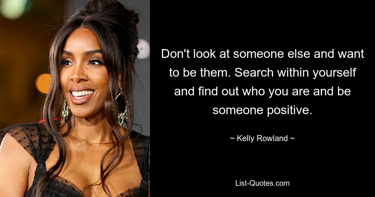 Don't look at someone else and want to be them. Search within yourself and find out who you are and be someone positive. — © Kelly Rowland