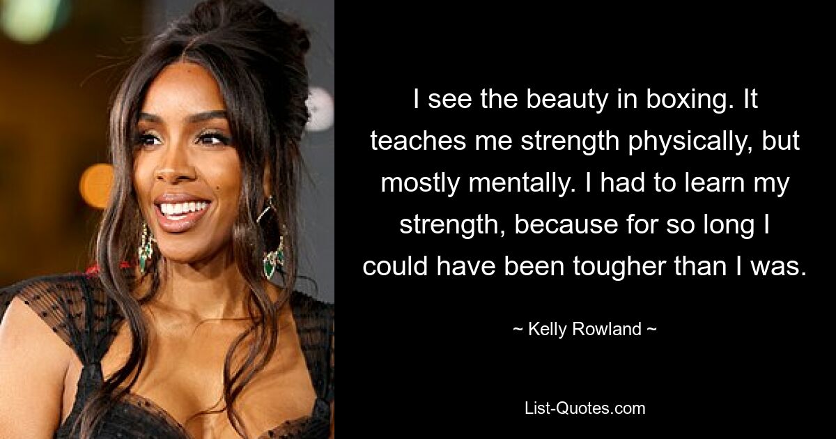 I see the beauty in boxing. It teaches me strength physically, but mostly mentally. I had to learn my strength, because for so long I could have been tougher than I was. — © Kelly Rowland