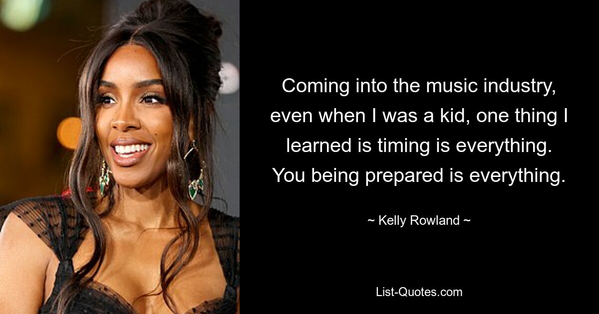 Coming into the music industry, even when I was a kid, one thing I learned is timing is everything. You being prepared is everything. — © Kelly Rowland