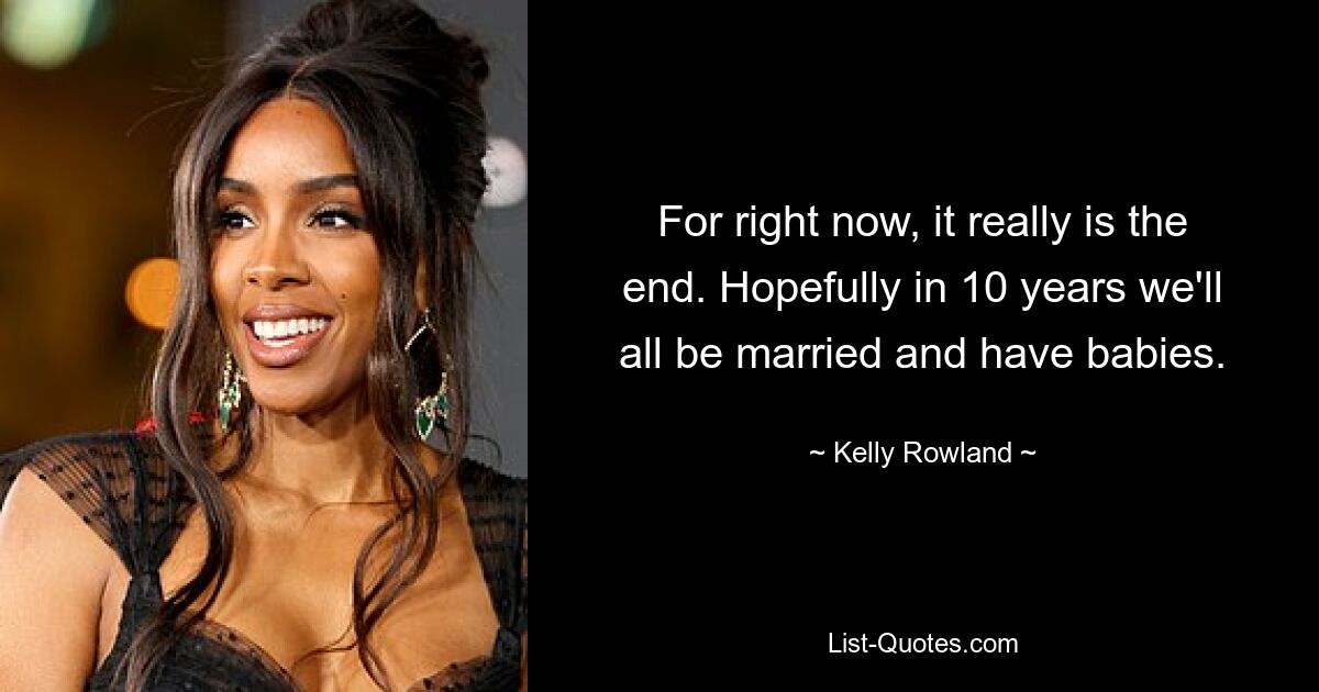 For right now, it really is the end. Hopefully in 10 years we'll all be married and have babies. — © Kelly Rowland