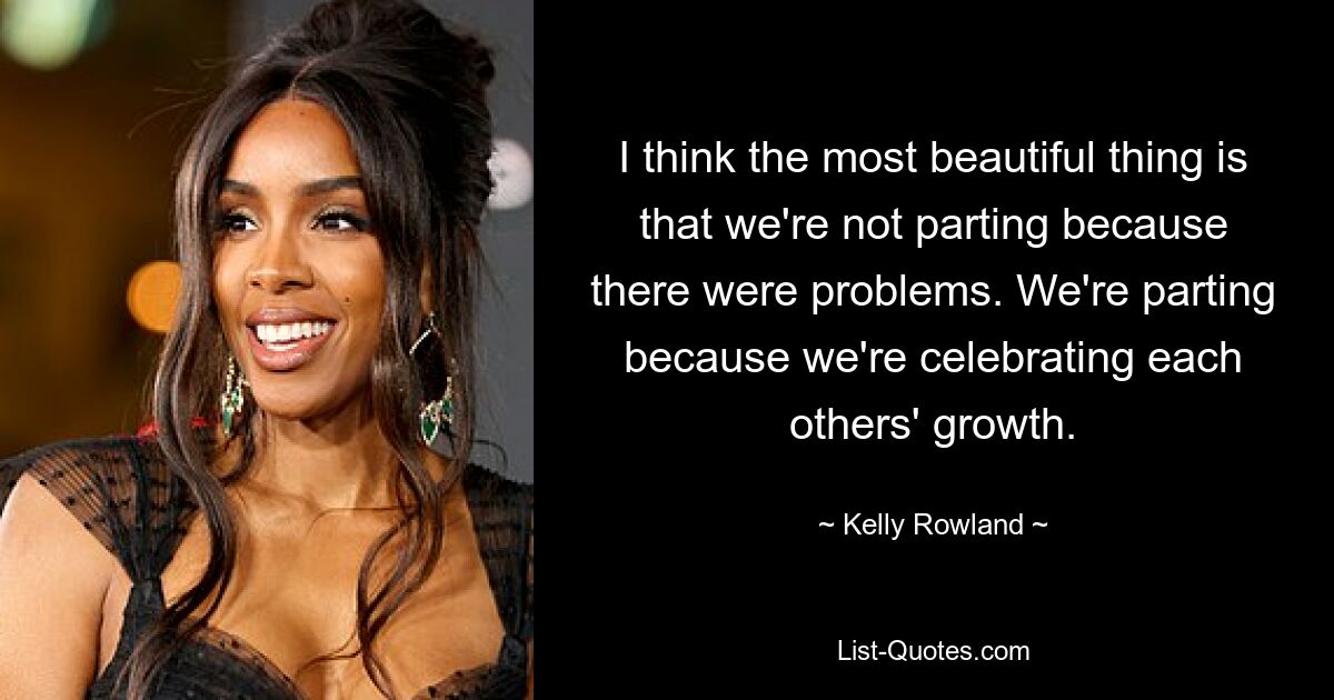 I think the most beautiful thing is that we're not parting because there were problems. We're parting because we're celebrating each others' growth. — © Kelly Rowland