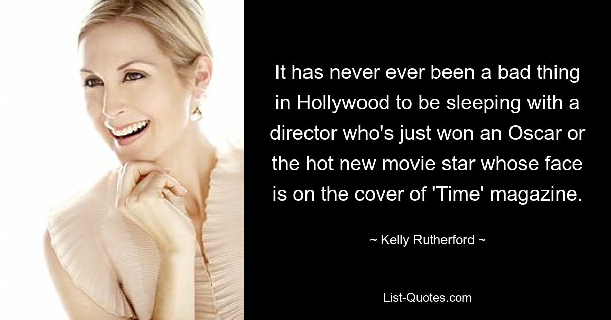 It has never ever been a bad thing in Hollywood to be sleeping with a director who's just won an Oscar or the hot new movie star whose face is on the cover of 'Time' magazine. — © Kelly Rutherford