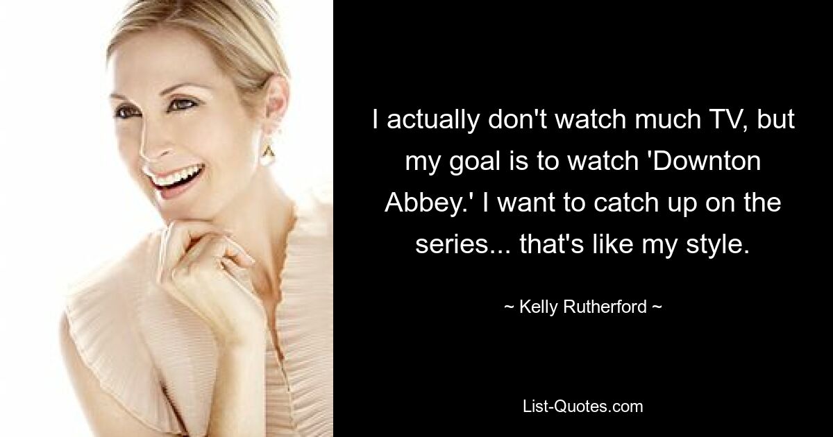 I actually don't watch much TV, but my goal is to watch 'Downton Abbey.' I want to catch up on the series... that's like my style. — © Kelly Rutherford