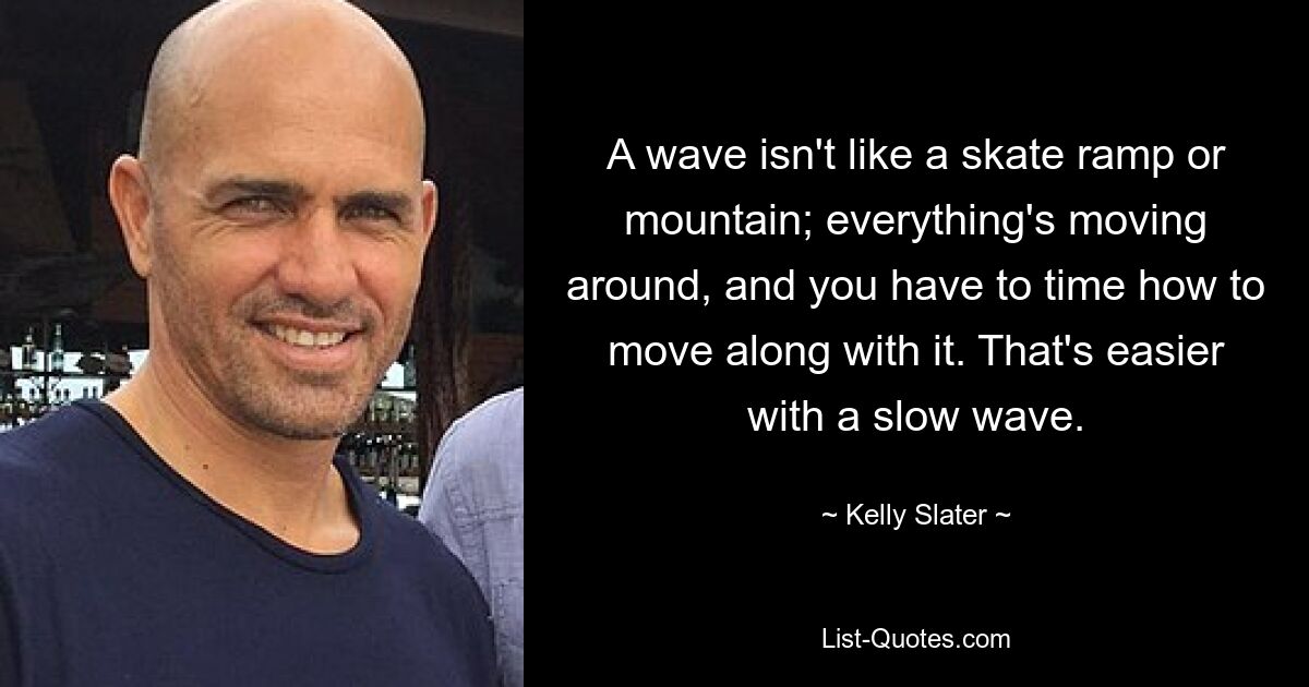 A wave isn't like a skate ramp or mountain; everything's moving around, and you have to time how to move along with it. That's easier with a slow wave. — © Kelly Slater