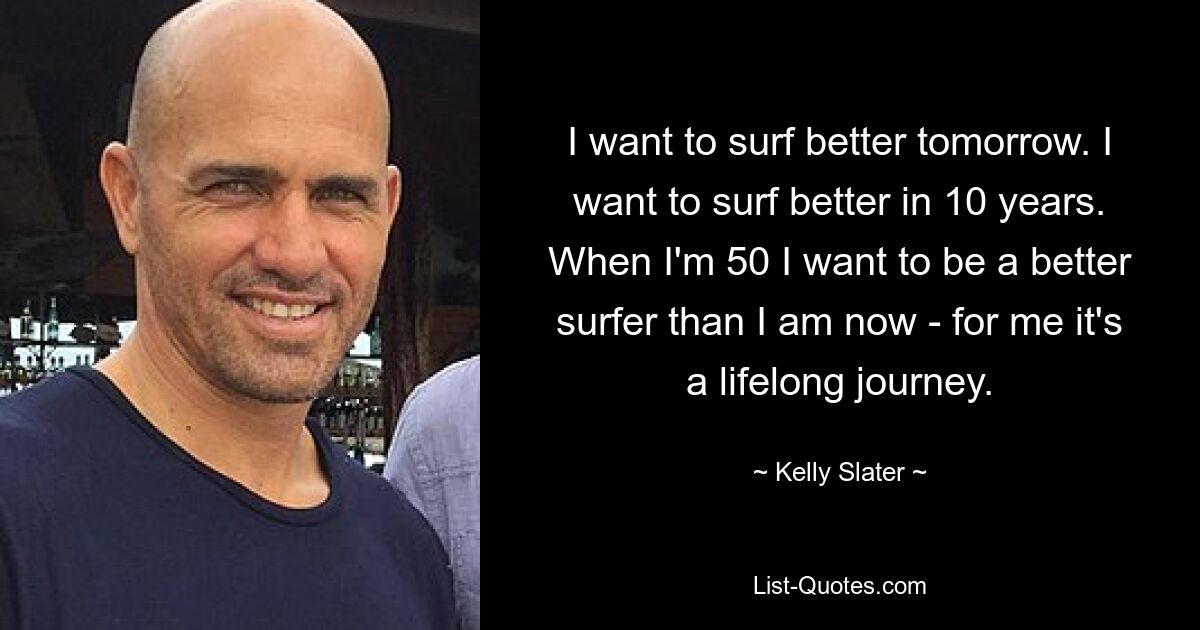 I want to surf better tomorrow. I want to surf better in 10 years. When I'm 50 I want to be a better surfer than I am now - for me it's a lifelong journey. — © Kelly Slater