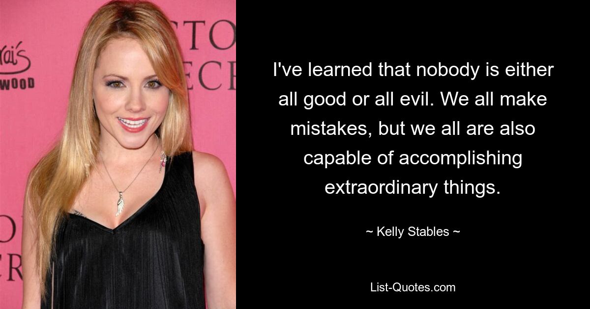 I've learned that nobody is either all good or all evil. We all make mistakes, but we all are also capable of accomplishing extraordinary things. — © Kelly Stables