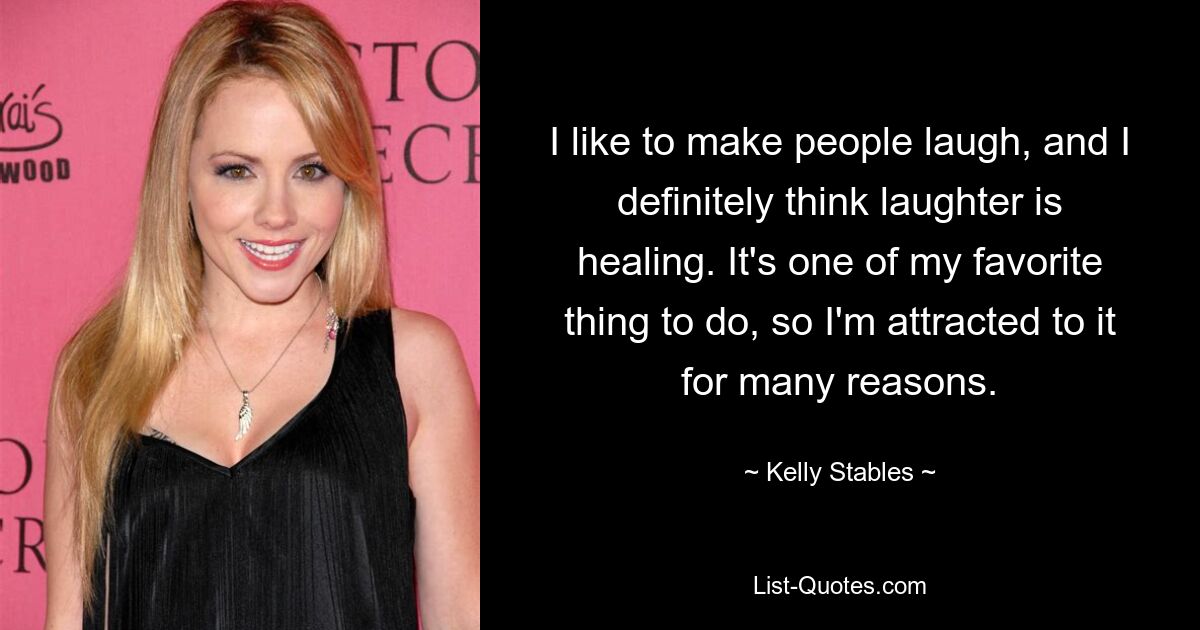 I like to make people laugh, and I definitely think laughter is healing. It's one of my favorite thing to do, so I'm attracted to it for many reasons. — © Kelly Stables