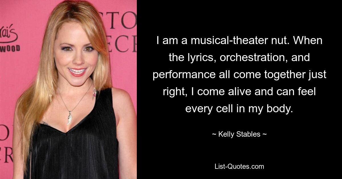 I am a musical-theater nut. When the lyrics, orchestration, and performance all come together just right, I come alive and can feel every cell in my body. — © Kelly Stables