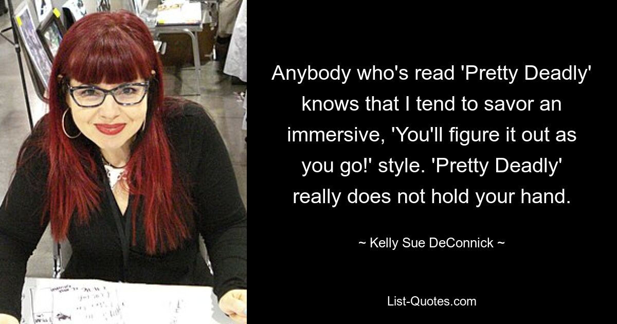 Anybody who's read 'Pretty Deadly' knows that I tend to savor an immersive, 'You'll figure it out as you go!' style. 'Pretty Deadly' really does not hold your hand. — © Kelly Sue DeConnick