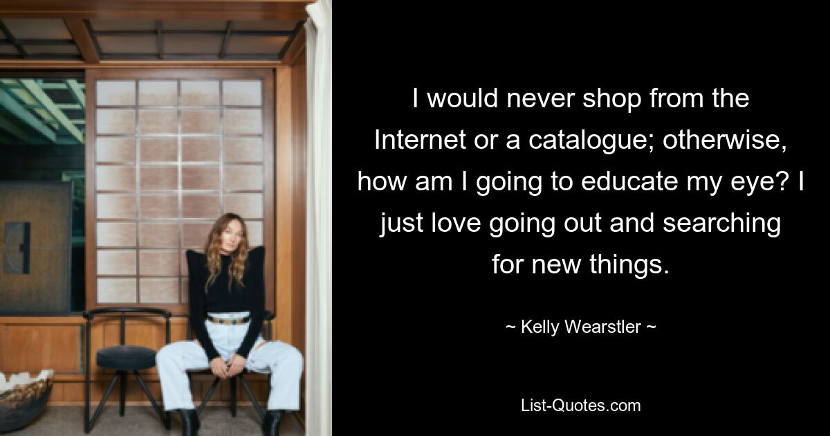 I would never shop from the Internet or a catalogue; otherwise, how am I going to educate my eye? I just love going out and searching for new things. — © Kelly Wearstler