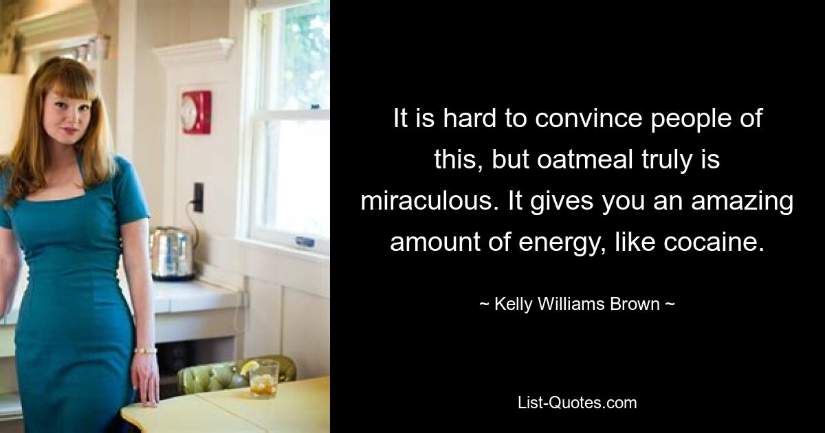 It is hard to convince people of this, but oatmeal truly is miraculous. It gives you an amazing amount of energy, like cocaine. — © Kelly Williams Brown