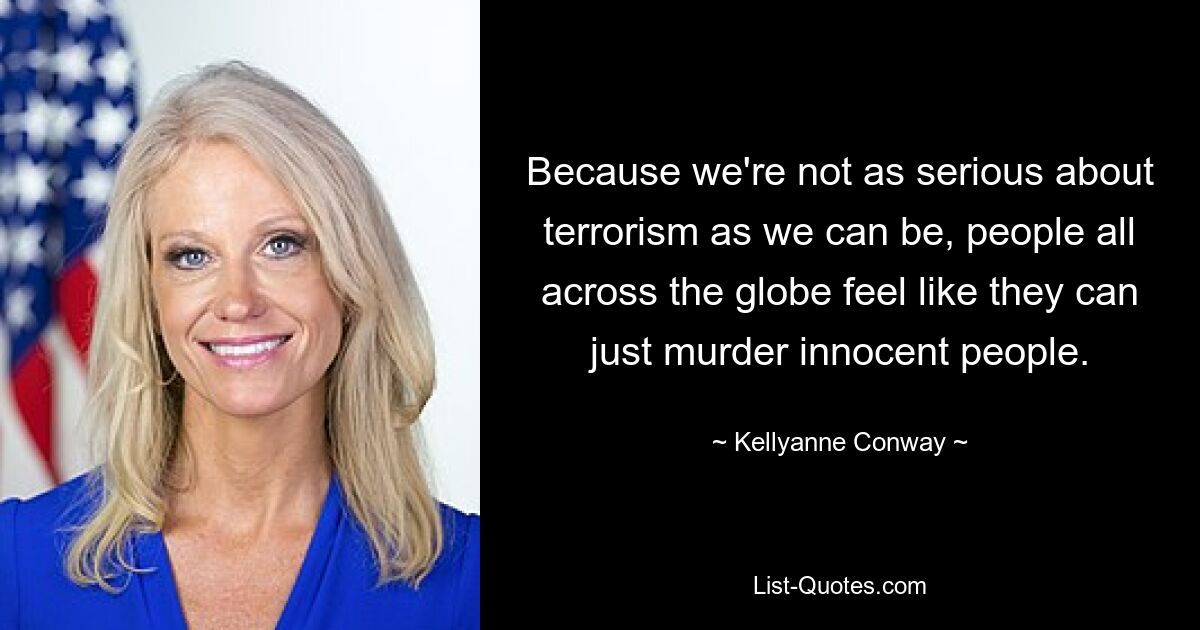 Because we're not as serious about terrorism as we can be, people all across the globe feel like they can just murder innocent people. — © Kellyanne Conway