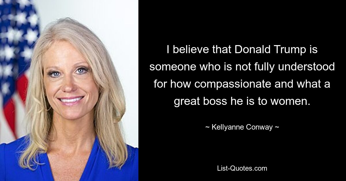 I believe that Donald Trump is someone who is not fully understood for how compassionate and what a great boss he is to women. — © Kellyanne Conway