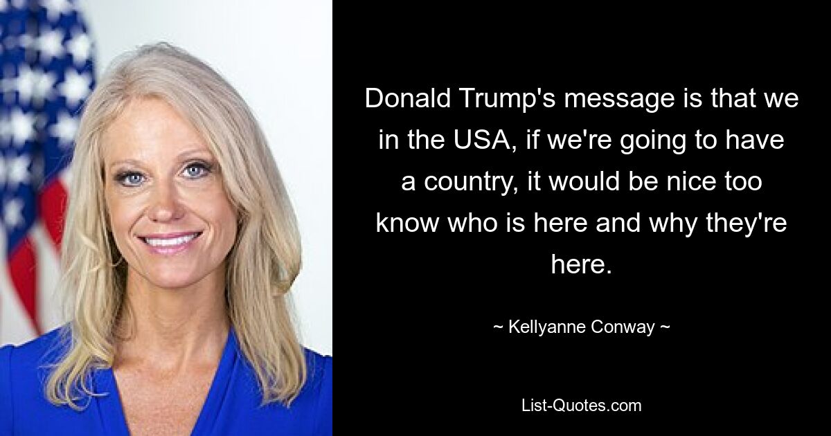 Donald Trump's message is that we in the USA, if we're going to have a country, it would be nice too know who is here and why they're here. — © Kellyanne Conway