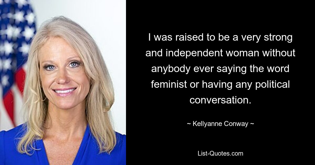 I was raised to be a very strong and independent woman without anybody ever saying the word feminist or having any political conversation. — © Kellyanne Conway