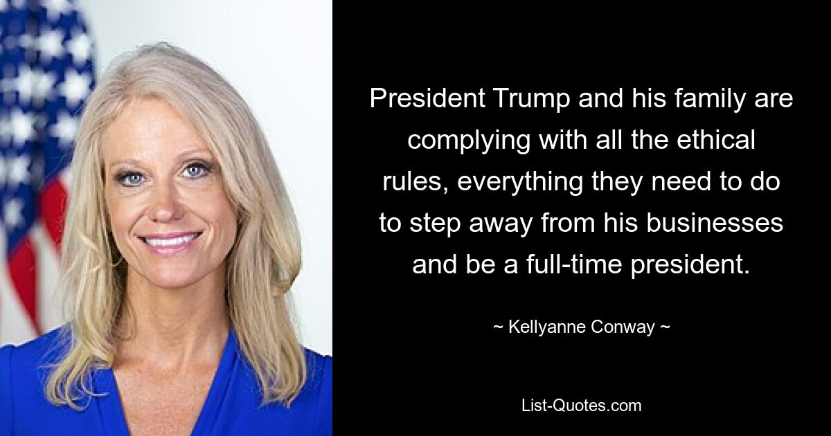 President Trump and his family are complying with all the ethical rules, everything they need to do to step away from his businesses and be a full-time president. — © Kellyanne Conway