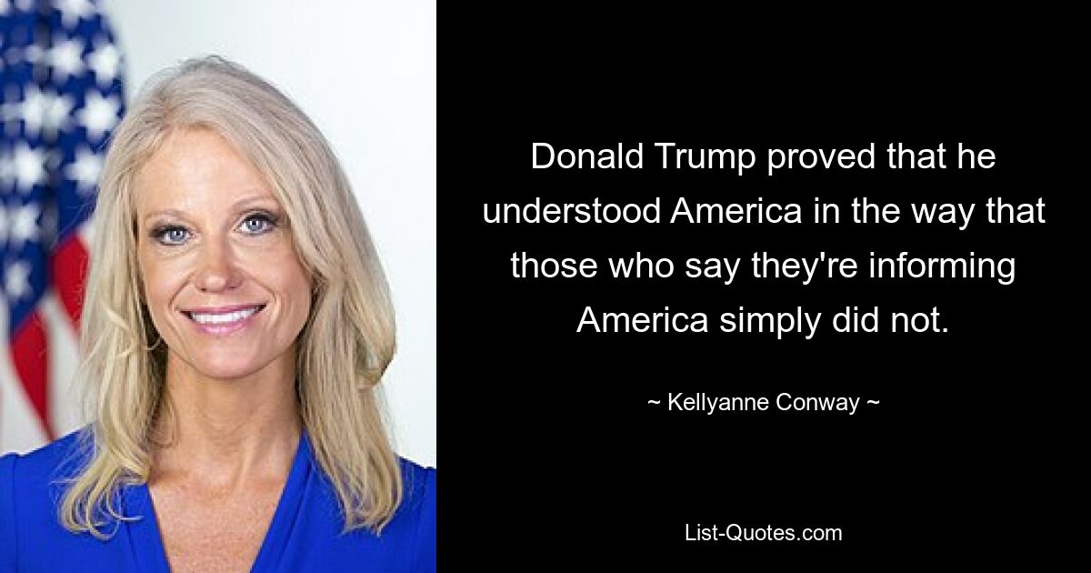 Donald Trump proved that he understood America in the way that those who say they're informing America simply did not. — © Kellyanne Conway