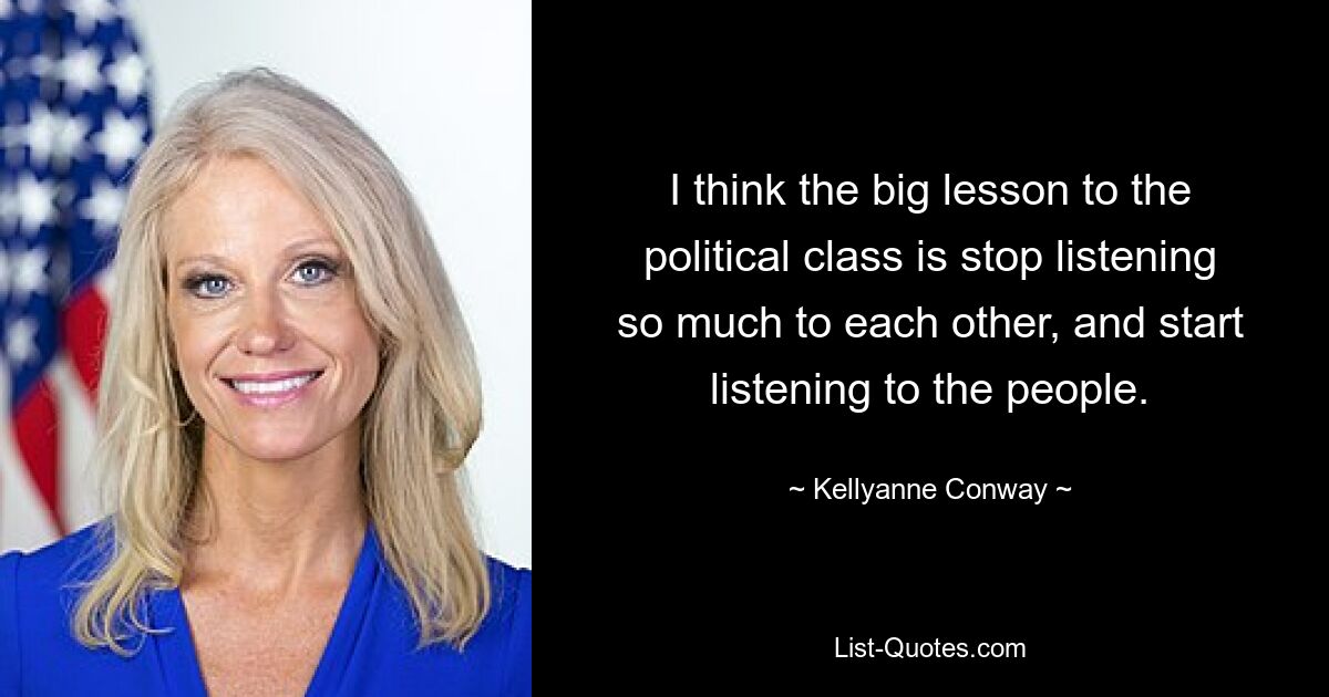 I think the big lesson to the political class is stop listening so much to each other, and start listening to the people. — © Kellyanne Conway