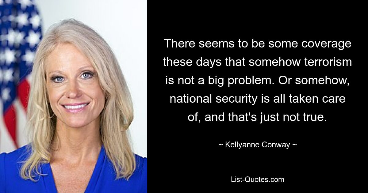 There seems to be some coverage these days that somehow terrorism is not a big problem. Or somehow, national security is all taken care of, and that's just not true. — © Kellyanne Conway