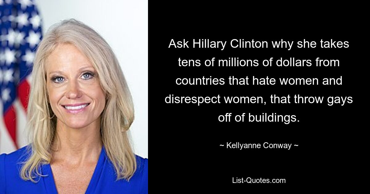 Ask Hillary Clinton why she takes tens of millions of dollars from countries that hate women and disrespect women, that throw gays off of buildings. — © Kellyanne Conway