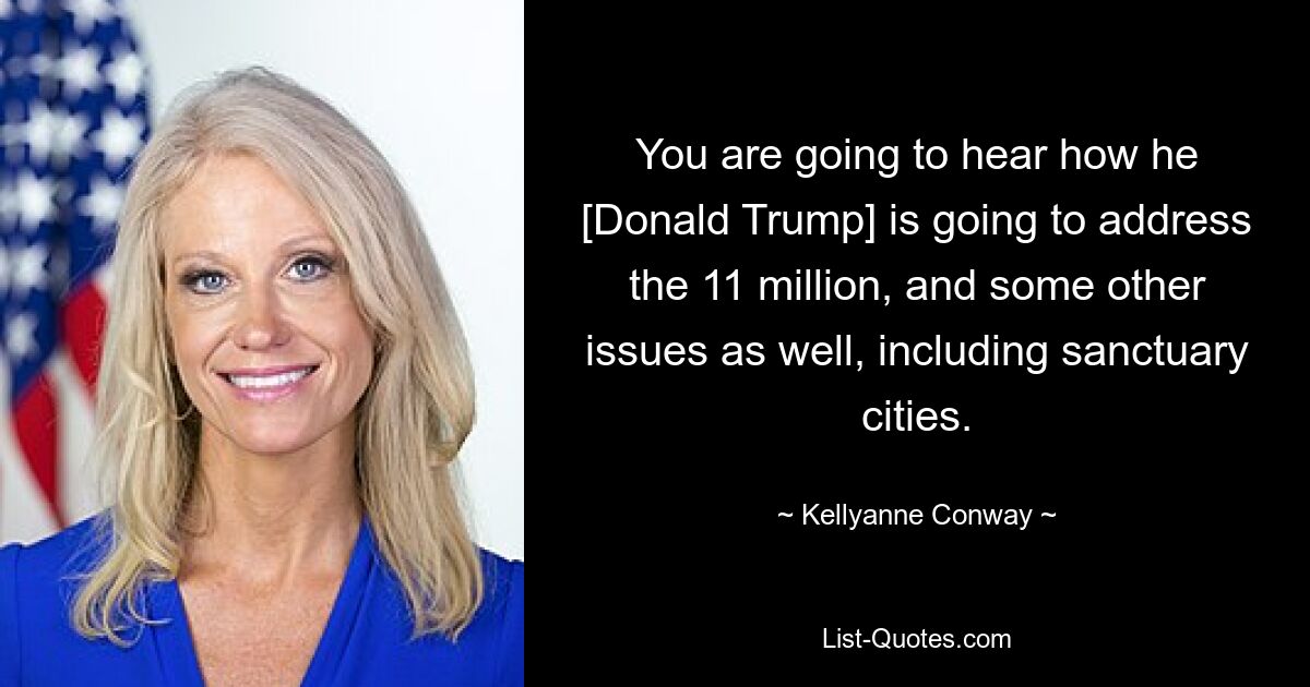 You are going to hear how he [Donald Trump] is going to address the 11 million, and some other issues as well, including sanctuary cities. — © Kellyanne Conway