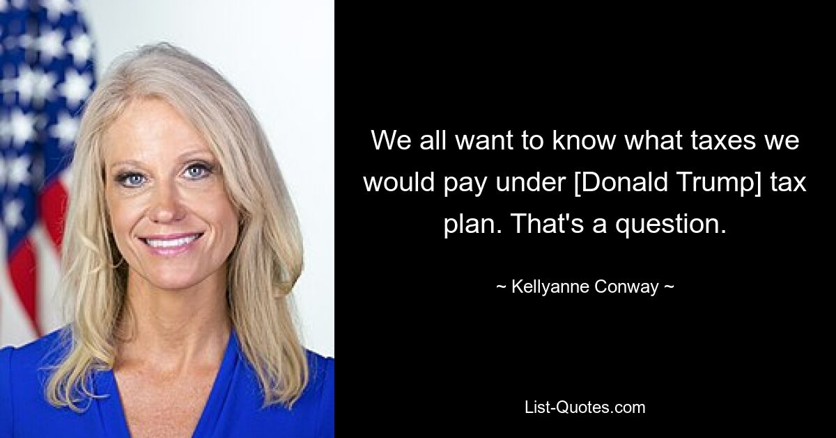 We all want to know what taxes we would pay under [Donald Trump] tax plan. That's a question. — © Kellyanne Conway