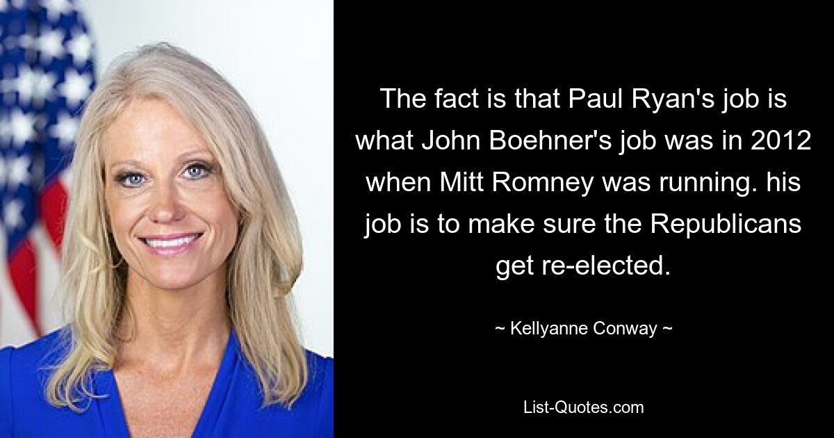 Tatsache ist, dass Paul Ryans Job der von John Boehner im Jahr 2012 war, als Mitt Romney an der Spitze stand. Seine Aufgabe ist es, dafür zu sorgen, dass die Republikaner wiedergewählt werden. — © Kellyanne Conway