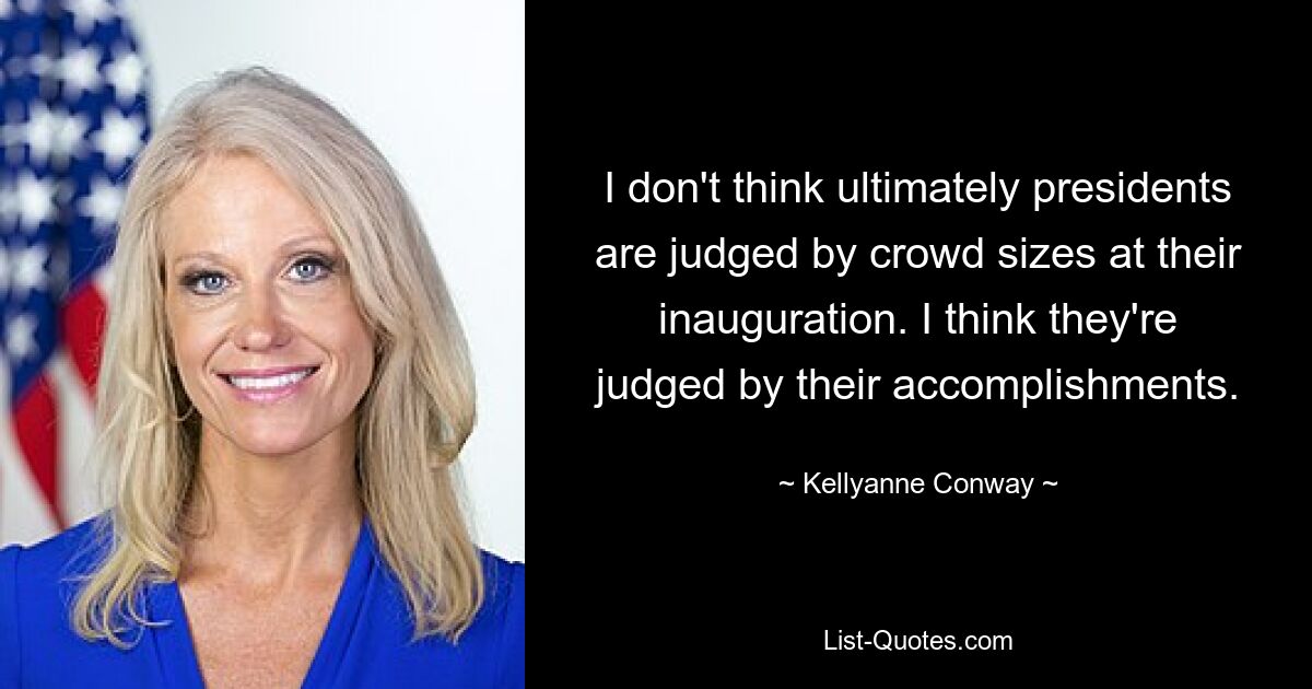 I don't think ultimately presidents are judged by crowd sizes at their inauguration. I think they're judged by their accomplishments. — © Kellyanne Conway