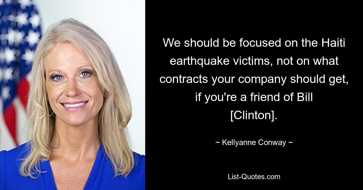 We should be focused on the Haiti earthquake victims, not on what contracts your company should get, if you're a friend of Bill [Clinton]. — © Kellyanne Conway