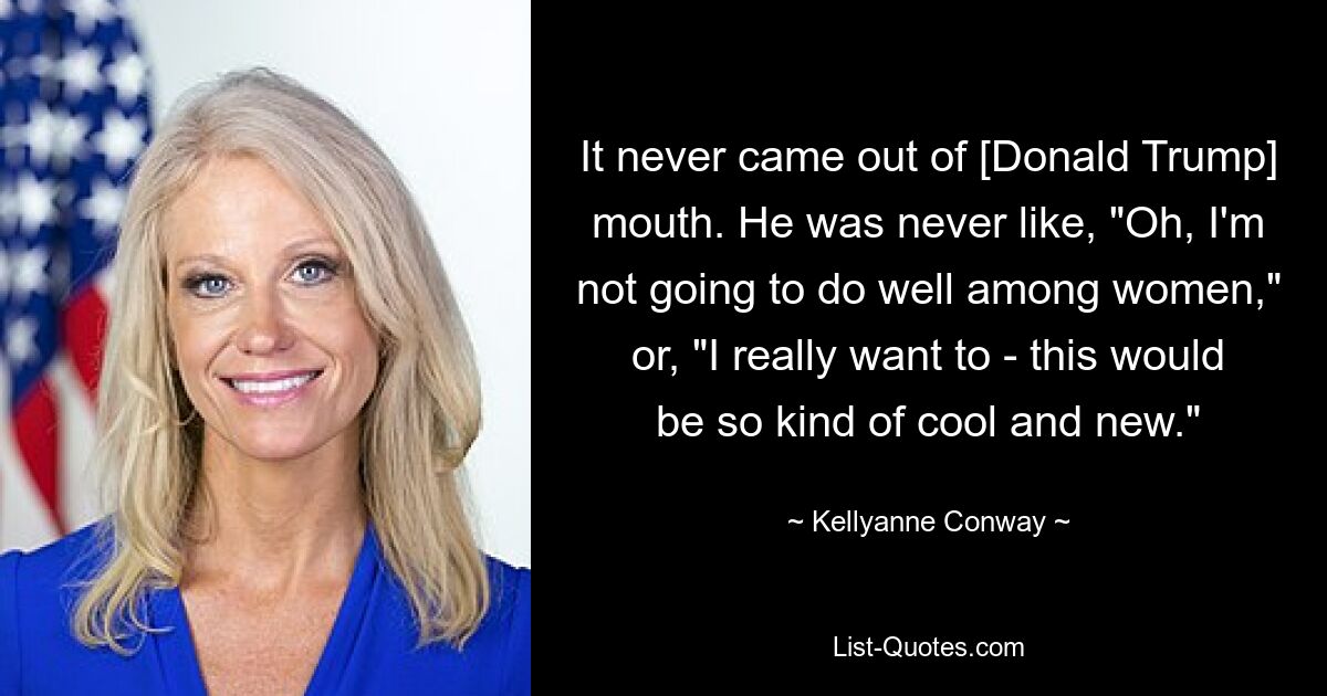 It never came out of [Donald Trump] mouth. He was never like, "Oh, I'm not going to do well among women," or, "I really want to - this would be so kind of cool and new." — © Kellyanne Conway