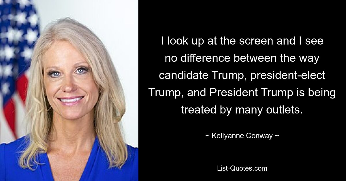 I look up at the screen and I see no difference between the way candidate Trump, president-elect Trump, and President Trump is being treated by many outlets. — © Kellyanne Conway