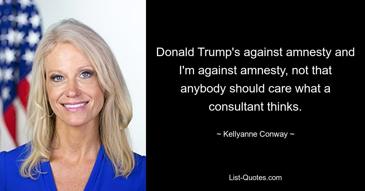 Donald Trump's against amnesty and I'm against amnesty, not that anybody should care what a consultant thinks. — © Kellyanne Conway