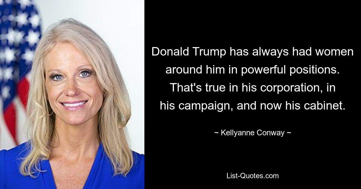 Donald Trump has always had women around him in powerful positions. That's true in his corporation, in his campaign, and now his cabinet. — © Kellyanne Conway