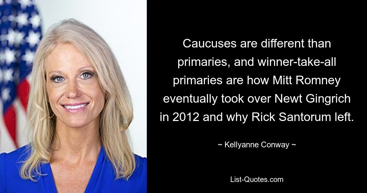 Caucuses are different than primaries, and winner-take-all primaries are how Mitt Romney eventually took over Newt Gingrich in 2012 and why Rick Santorum left. — © Kellyanne Conway