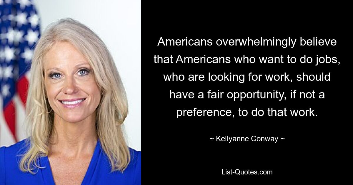 Americans overwhelmingly believe that Americans who want to do jobs, who are looking for work, should have a fair opportunity, if not a preference, to do that work. — © Kellyanne Conway