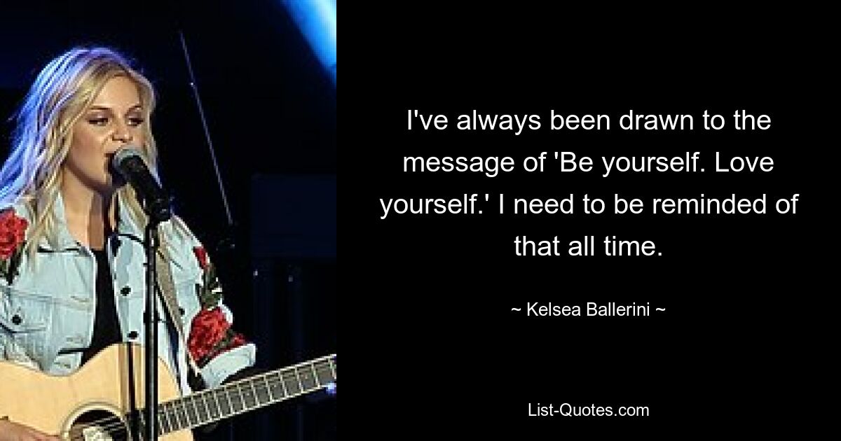 I've always been drawn to the message of 'Be yourself. Love yourself.' I need to be reminded of that all time. — © Kelsea Ballerini