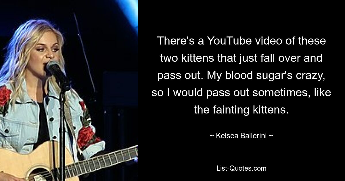 There's a YouTube video of these two kittens that just fall over and pass out. My blood sugar's crazy, so I would pass out sometimes, like the fainting kittens. — © Kelsea Ballerini