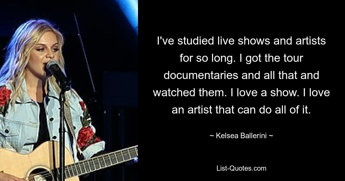 Ich habe mich so lange mit Live-Shows und Künstlern beschäftigt. Ich habe mir die Tour-Dokumentationen und all das besorgt und sie angeschaut. Ich liebe eine Show. Ich liebe einen Künstler, der alles kann. — © Kelsea Ballerini 