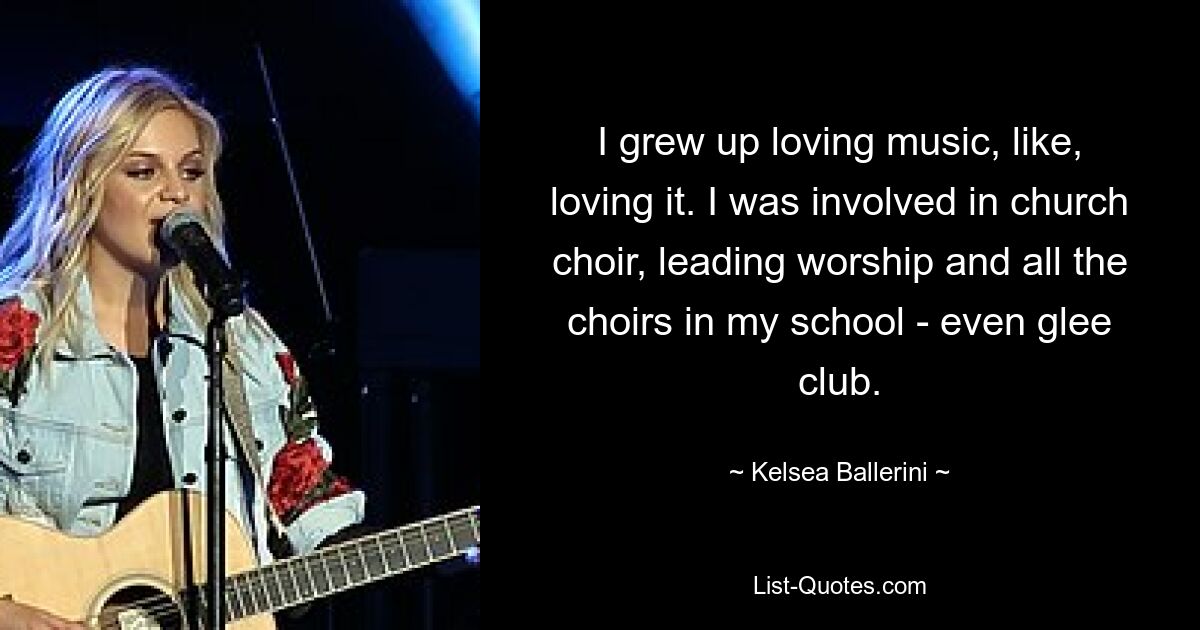 I grew up loving music, like, loving it. I was involved in church choir, leading worship and all the choirs in my school - even glee club. — © Kelsea Ballerini