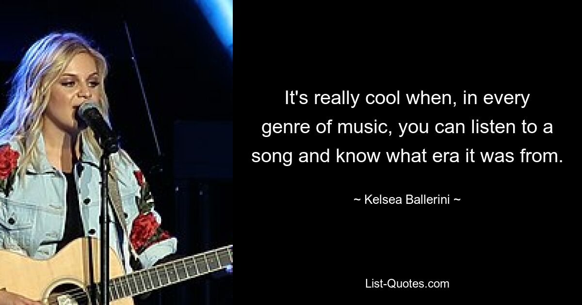 It's really cool when, in every genre of music, you can listen to a song and know what era it was from. — © Kelsea Ballerini