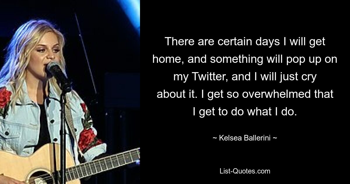 There are certain days I will get home, and something will pop up on my Twitter, and I will just cry about it. I get so overwhelmed that I get to do what I do. — © Kelsea Ballerini