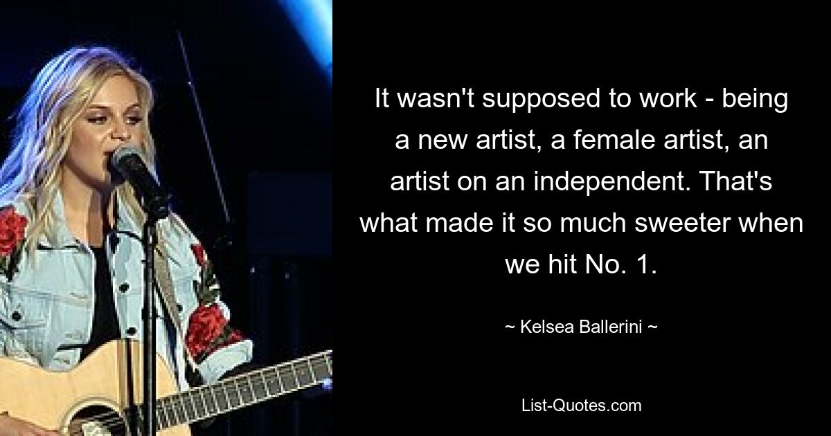 It wasn't supposed to work - being a new artist, a female artist, an artist on an independent. That's what made it so much sweeter when we hit No. 1. — © Kelsea Ballerini