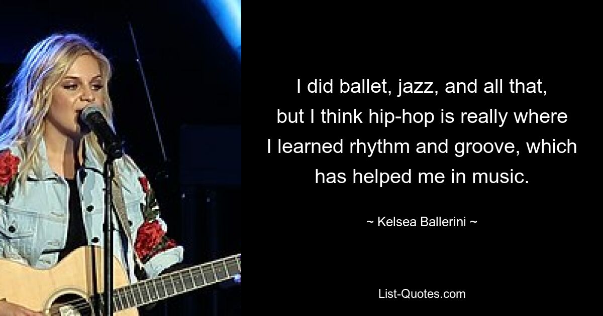 I did ballet, jazz, and all that, but I think hip-hop is really where I learned rhythm and groove, which has helped me in music. — © Kelsea Ballerini