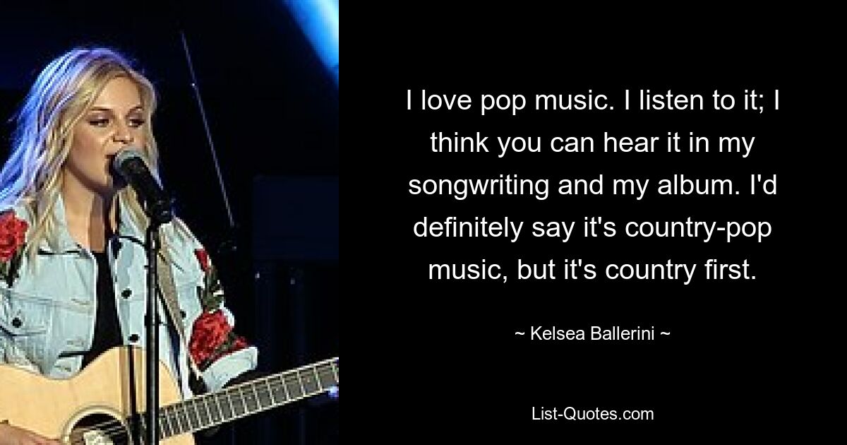 I love pop music. I listen to it; I think you can hear it in my songwriting and my album. I'd definitely say it's country-pop music, but it's country first. — © Kelsea Ballerini