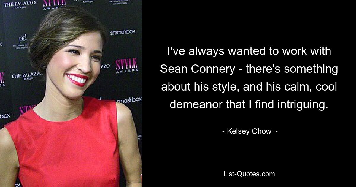 I've always wanted to work with Sean Connery - there's something about his style, and his calm, cool demeanor that I find intriguing. — © Kelsey Chow