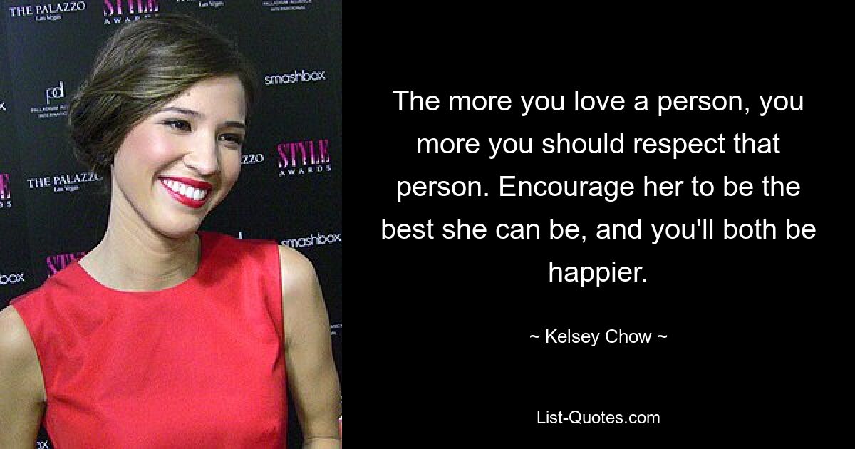 The more you love a person, you more you should respect that person. Encourage her to be the best she can be, and you'll both be happier. — © Kelsey Chow