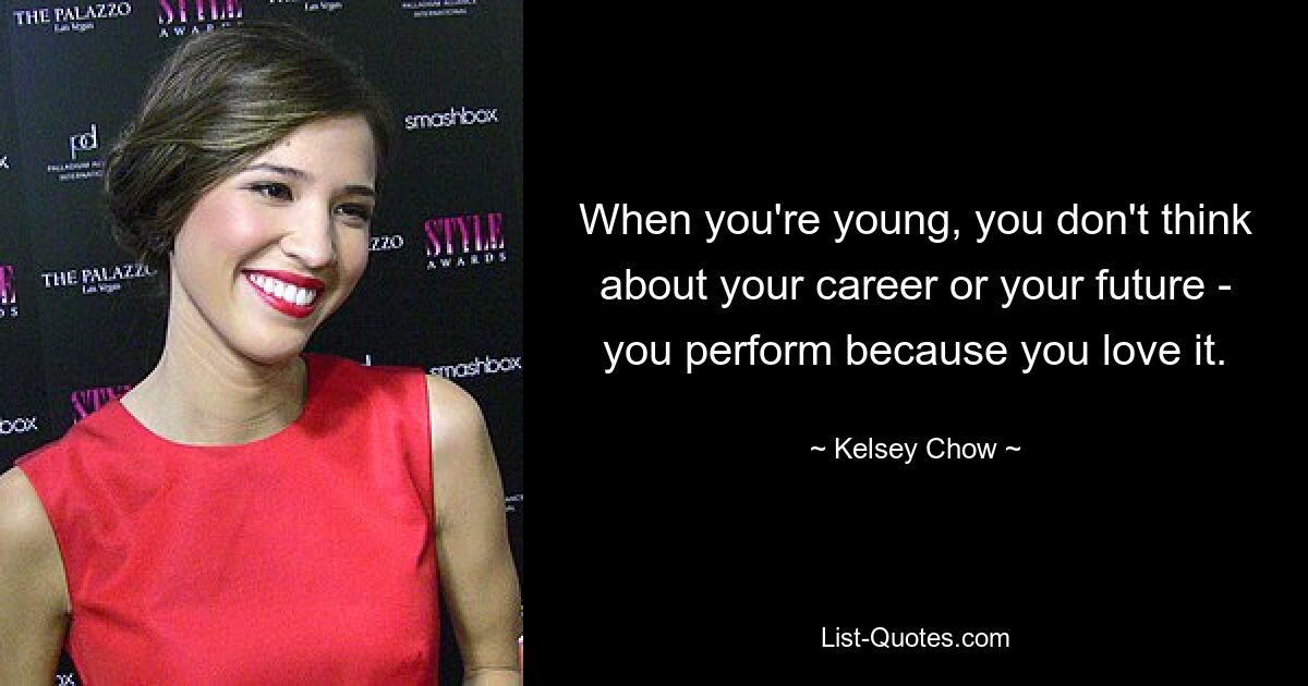 When you're young, you don't think about your career or your future - you perform because you love it. — © Kelsey Chow