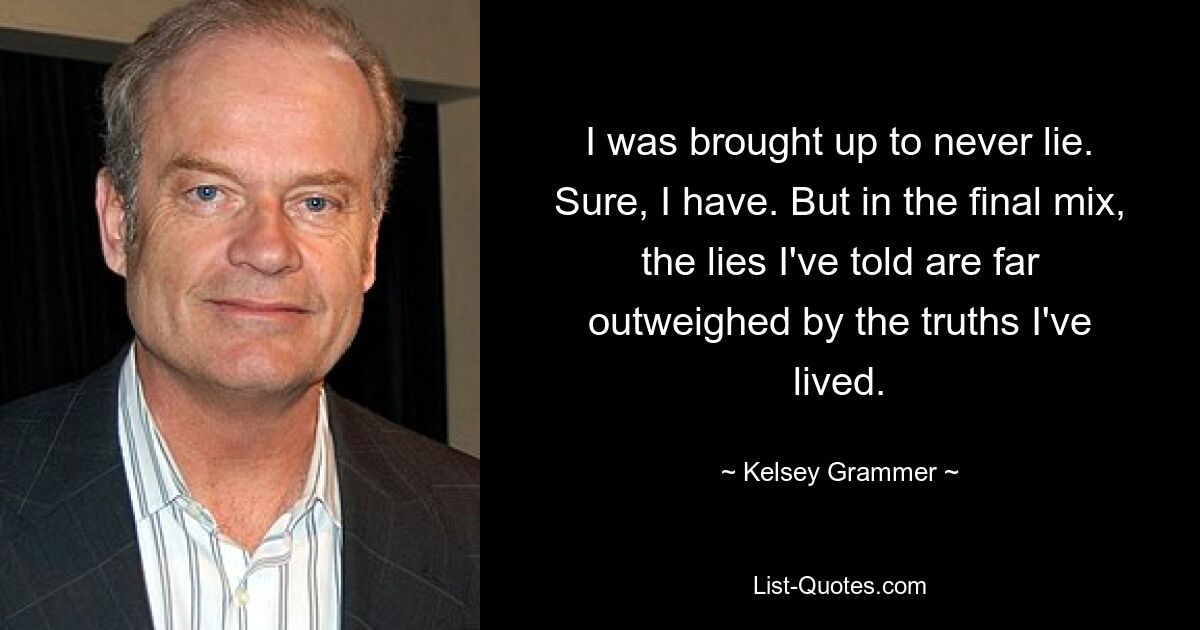 I was brought up to never lie. Sure, I have. But in the final mix, the lies I've told are far outweighed by the truths I've lived. — © Kelsey Grammer