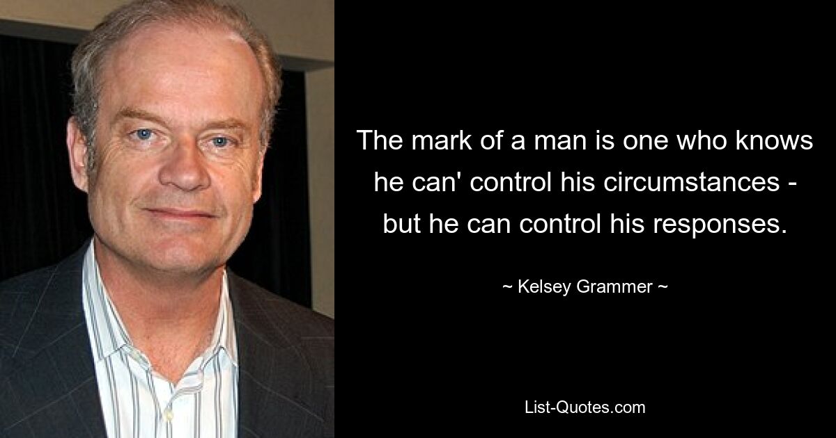 The mark of a man is one who knows he can' control his circumstances - but he can control his responses. — © Kelsey Grammer